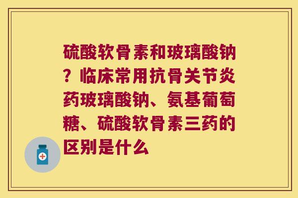 硫酸软骨素和玻璃酸钠？临床常用抗骨药玻璃酸钠、氨基葡萄糖、硫酸软骨素三药的区别是什么