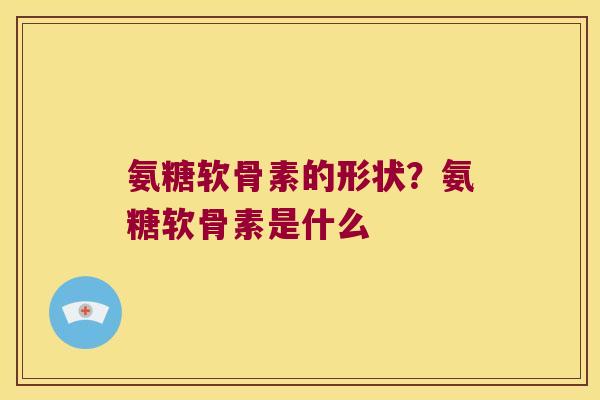 氨糖软骨素的形状？氨糖软骨素是什么