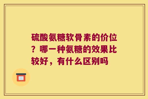 硫酸氨糖软骨素的价位?哪一种氨糖的效果比较好,有什么区别吗 硫酸氨糖软骨素的价位?哪一种氨糖的效果比较好,有什么区别吗