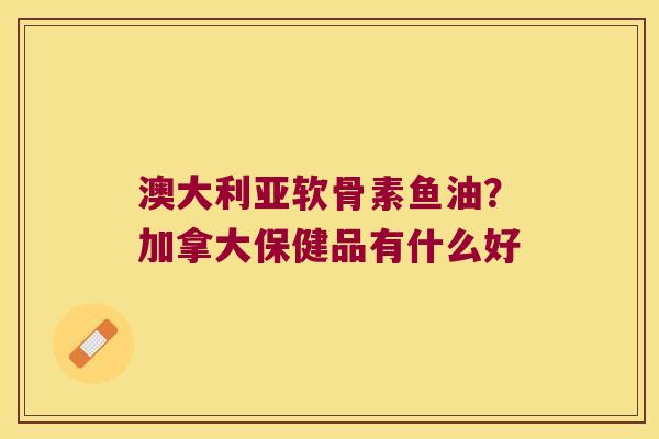 澳大利亚软骨素鱼油?加拿大保健品有什么好 澳大利亚软骨素鱼油?加拿大保健品有什么好