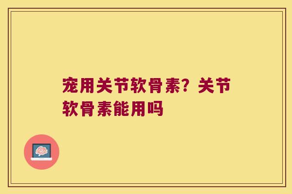 宠用关节软骨素？关节软骨素能用吗