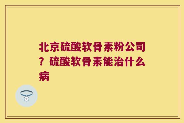 北京硫酸软骨素粉公司?硫酸软骨素能什么 北京硫酸软骨素粉公司?硫酸软骨素能什么