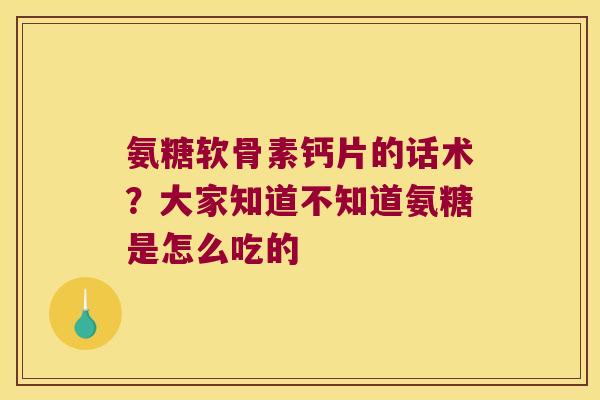 氨糖软骨素钙片的话术?大家知道不知道氨糖是怎么吃的 氨糖软骨素钙片的话术?大家知道不知道氨糖是怎么吃的