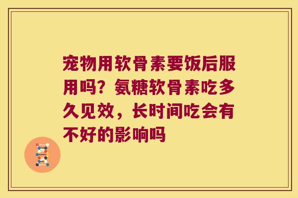 宠物用软骨素要饭后服用吗?氨糖软骨素吃多久见效,长时间吃会有不好的影响吗 宠物用软骨素要饭后服用吗?氨糖软骨素吃多久见效,长时间吃会有不好的影响吗