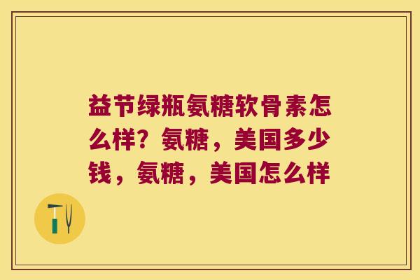 益节绿瓶氨糖软骨素怎么样?氨糖,美国多少钱,氨糖,美国怎么样 益节绿瓶氨糖软骨素怎么样?氨糖,美国多少钱,氨糖,美国怎么样
