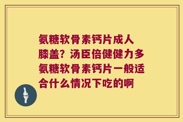 氨糖软骨素钙片成人 膝盖？汤臣倍健健力多氨糖软骨素钙片一般适合什么情况下吃的啊