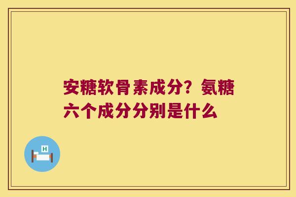 安糖软骨素成分?氨糖六个成分分别是什么 安糖软骨素成分?氨糖六个成分分别是什么
