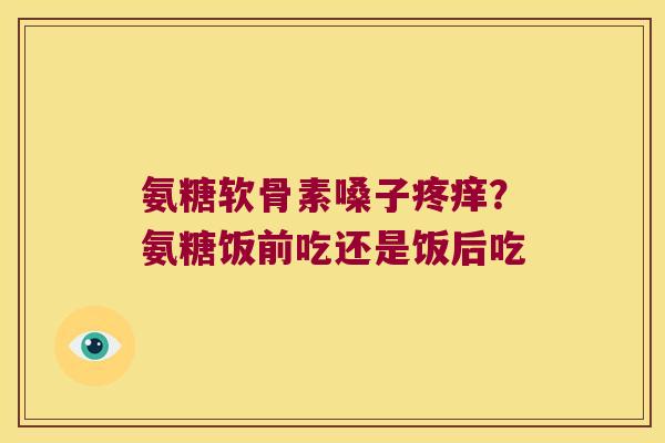 氨糖软骨素嗓子疼痒？氨糖饭前吃还是饭后吃