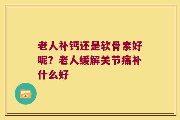老人补钙还是软骨素好呢?老人缓解关节痛补什么好 老人补钙还是软骨素好呢?老人缓解关节痛补什么好