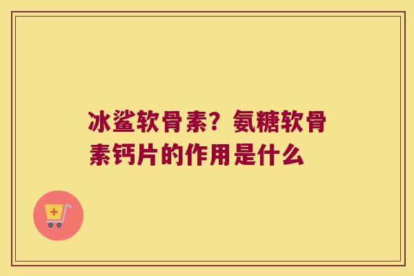 冰鲨软骨素?氨糖软骨素钙片的作用是什么 冰鲨软骨素?氨糖软骨素钙片的作用是什么