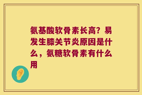 氨基酸软骨素长高?易发生膝原因是什么,氨糖软骨素有什么用 氨基酸软骨素长高?易发生膝原因是什么,氨糖软骨素有什么用