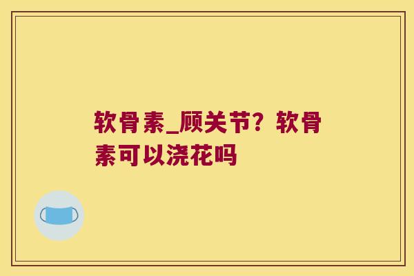 软骨素_顾关节?软骨素可以浇花吗 软骨素_顾关节?软骨素可以浇花吗