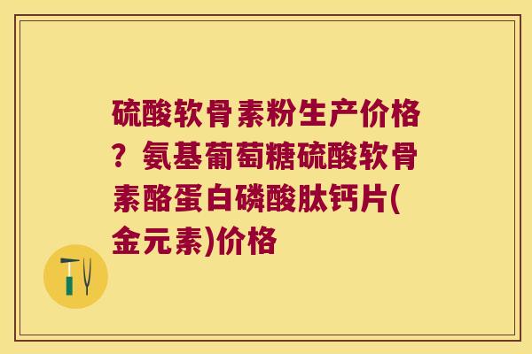 硫酸软骨素粉生产价格?氨基葡萄糖硫酸软骨素酪蛋白磷酸肽钙片(金元素)价格 硫酸软骨素粉生产价格?氨基葡萄糖硫酸软骨素酪蛋白磷酸肽钙片(金元素)价格