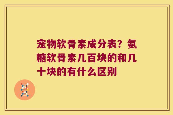 宠物软骨素成分表?氨糖软骨素几百块的和几十块的有什么区别 宠物软骨素成分表?氨糖软骨素几百块的和几十块的有什么区别