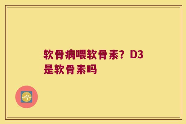 软骨喂软骨素?D3是软骨素吗 软骨喂软骨素?D3是软骨素吗