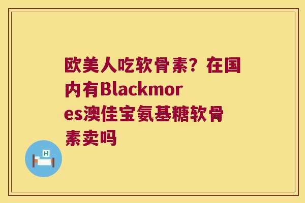 欧美人吃软骨素?在国内有Blackmores澳佳宝氨基糖软骨素卖吗 欧美人吃软骨素?在国内有Blackmores澳佳宝氨基糖软骨素卖吗