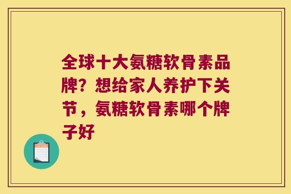 全球十大氨糖软骨素品牌？想给家人养护下关节，氨糖软骨素哪个牌子好