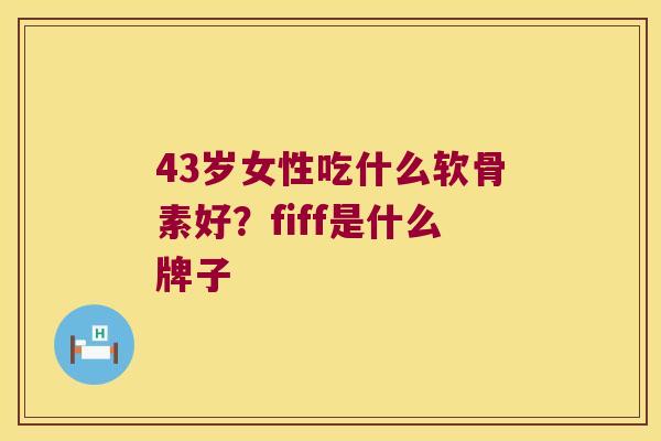 43岁女性吃什么软骨素好?fiff是什么牌子 43岁女性吃什么软骨素好?fiff是什么牌子