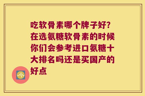 吃软骨素哪个牌子好？在选氨糖软骨素的时候你们会参考进口氨糖十大排名吗还是买国产的好点