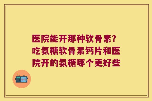 医院能开那种软骨素？吃氨糖软骨素钙片和医院开的氨糖哪个更好些