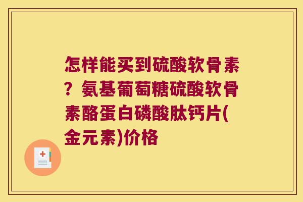 怎样能买到硫酸软骨素?氨基葡萄糖硫酸软骨素酪蛋白磷酸肽钙片(金元素)价格 怎样能买到硫酸软骨素?氨基葡萄糖硫酸软骨素酪蛋白磷酸肽钙片(金元素)价格