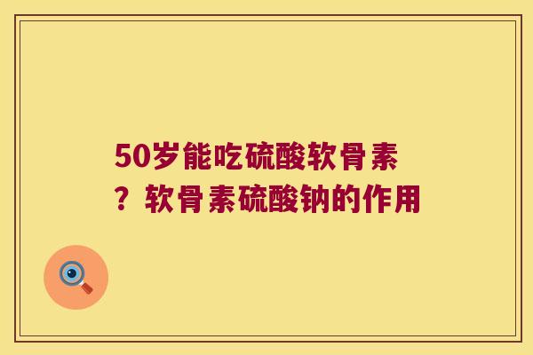 50岁能吃硫酸软骨素？软骨素硫酸钠的作用