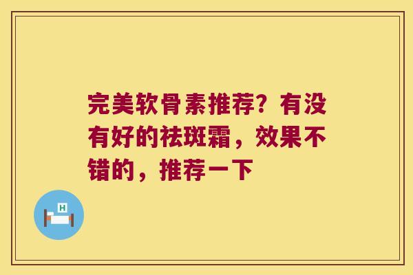 完美软骨素推荐?有没有好的祛斑霜,效果不错的,推荐一下 完美软骨素推荐?有没有好的祛斑霜,效果不错的,推荐一下