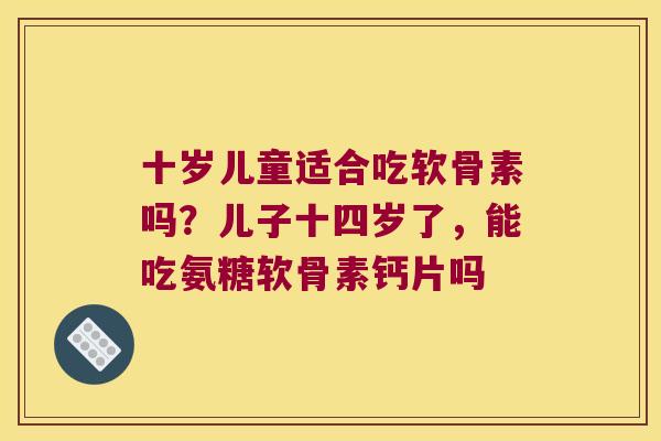 十岁儿童适合吃软骨素吗？儿子十四岁了，能吃氨糖软骨素钙片吗
