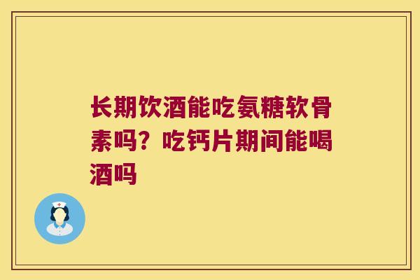 长期饮酒能吃氨糖软骨素吗？吃钙片期间能喝酒吗