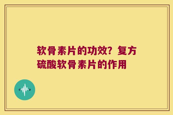 软骨素片的功效？复方硫酸软骨素片的作用