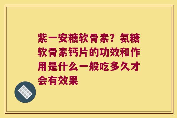 紫一安糖软骨素?氨糖软骨素钙片的功效和作用是什么一般吃多久才会有效果 紫一安糖软骨素?氨糖软骨素钙片的功效和作用是什么一般吃多久才会有效果