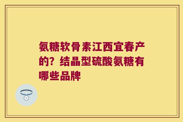 氨糖软骨素江西宜春产的？结晶型硫酸氨糖有哪些品牌
