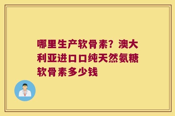 哪里生产软骨素?澳大利亚进口口纯天然氨糖软骨素多少钱 哪里生产软骨素?澳大利亚进口口纯天然氨糖软骨素多少钱