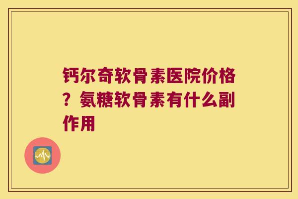 钙尔奇软骨素医院价格?氨糖软骨素有什么副作用 钙尔奇软骨素医院价格?氨糖软骨素有什么副作用