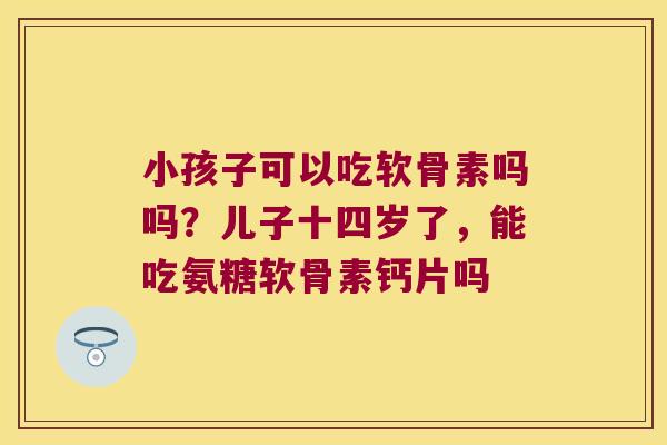 小孩子可以吃软骨素吗吗？儿子十四岁了，能吃氨糖软骨素钙片吗