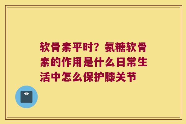 软骨素平时?氨糖软骨素的作用是什么日常生活中怎么保护膝关节 软骨素平时?氨糖软骨素的作用是什么日常生活中怎么保护膝关节