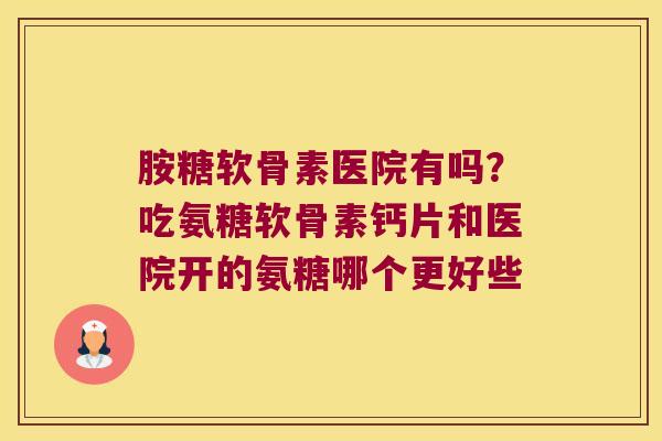 胺糖软骨素医院有吗?吃氨糖软骨素钙片和医院开的氨糖哪个更好些 胺糖软骨素医院有吗?吃氨糖软骨素钙片和医院开的氨糖哪个更好些