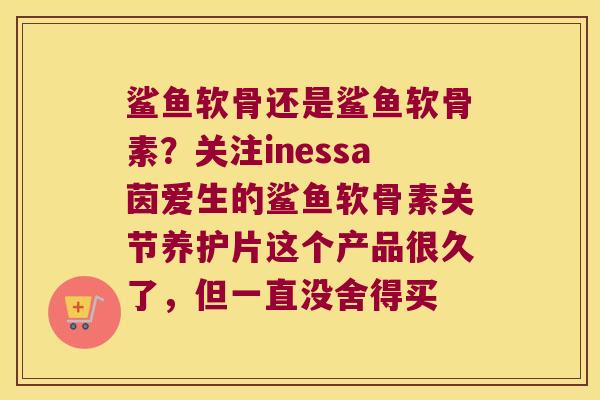 鲨鱼软骨还是鲨鱼软骨素?关注inessa茵爱生的鲨鱼软骨素关节养护片这个产品很久了,但一直没舍得买 鲨鱼软骨还是鲨鱼软骨素?关注inessa茵爱生的鲨鱼软骨素关节养护片这个产品很久了,但一直没舍得买