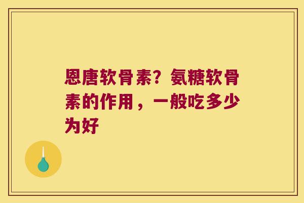 恩唐软骨素?氨糖软骨素的作用,一般吃多少为好 恩唐软骨素?氨糖软骨素的作用,一般吃多少为好