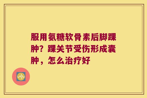 服用氨糖软骨素后脚踝肿？踝关节受伤形成囊肿，怎么好