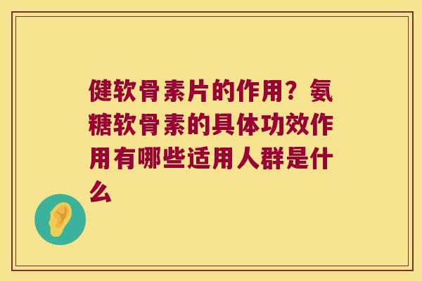健软骨素片的作用？氨糖软骨素的具体功效作用有哪些适用人群是什么