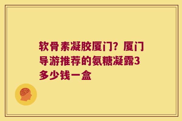 软骨素凝胶厦门?厦门导游推荐的氨糖凝露3多少钱一盒 软骨素凝胶厦门?厦门导游推荐的氨糖凝露3多少钱一盒