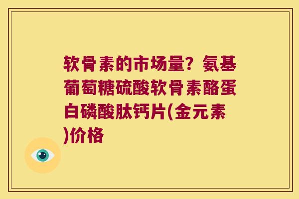 软骨素的市场量?氨基葡萄糖硫酸软骨素酪蛋白磷酸肽钙片(金元素)价格 软骨素的市场量?氨基葡萄糖硫酸软骨素酪蛋白磷酸肽钙片(金元素)价格