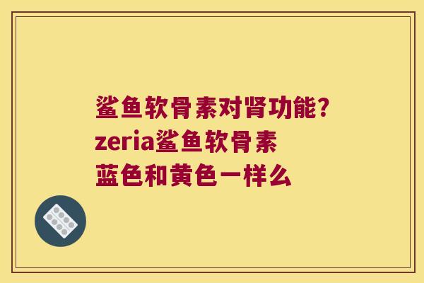 鲨鱼软骨素对功能?zeria鲨鱼软骨素蓝色和黄色一样么 鲨鱼软骨素对功能?zeria鲨鱼软骨素蓝色和黄色一样么
