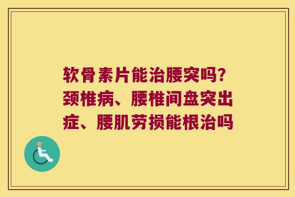 软骨素片能腰突吗？颈椎、腰椎间盘突出症、腰肌劳损能根吗