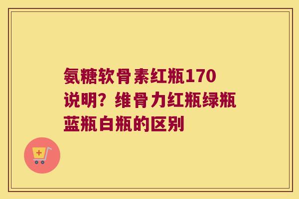 氨糖软骨素红瓶170说明?维骨力红瓶绿瓶蓝瓶白瓶的区别 氨糖软骨素红瓶170说明?维骨力红瓶绿瓶蓝瓶白瓶的区别