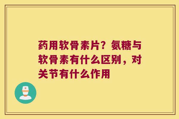 药用软骨素片?氨糖与软骨素有什么区别,对关节有什么作用 药用软骨素片?氨糖与软骨素有什么区别,对关节有什么作用