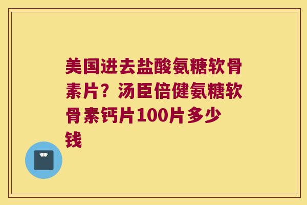美国进去盐酸氨糖软骨素片？汤臣倍健氨糖软骨素钙片100片多少钱