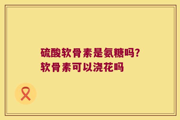 硫酸软骨素是氨糖吗？软骨素可以浇花吗