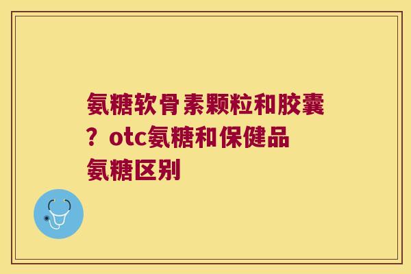 氨糖软骨素颗粒和胶囊？otc氨糖和保健品氨糖区别